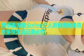 黑椒盖饭糖心vlog个人资料揭秘美食分享与生活记录必看