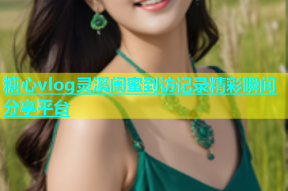糖心vlog灵溪闺蜜到访记录精彩瞬间分享平台