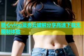 糖心vlog蓝奏云破解分享高速下载无限制体验