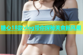 糖心18款vlog带你探秘美食新风潮