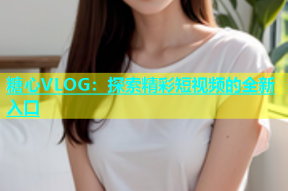 糖心VLOG：探索精彩短视频的全新入口