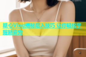 糖心Vlog揭秘后入技巧 让你轻松掌握新姿势