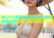 糖心Vlog会员特惠来袭 快来一起探索精彩世界