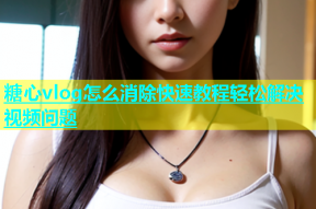糖心vlog怎么消除快速教程轻松解决视频问题