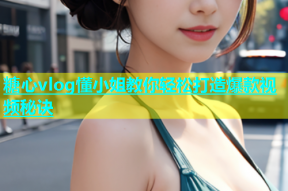 糖心vlog懂小姐教你轻松打造爆款视频秘诀
