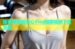 独特吸睛的糖心Vlog破解视频下载攻略