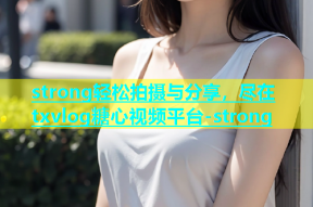 strong轻松拍摄与分享，尽在txvlog糖心视频平台-strong