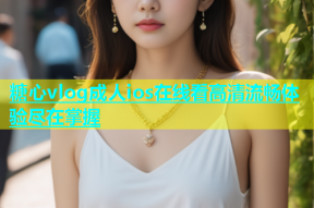 糖心vlog成人ios在线看高清流畅体验尽在掌握