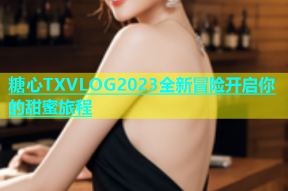 糖心TXVLOG2023全新冒险开启你的甜蜜旅程