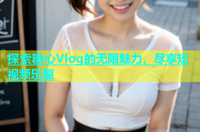 探索糖心Vlog的无限魅力，尽享短视频乐趣