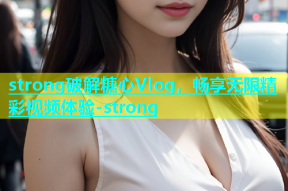 strong破解糖心Vlog，畅享无限精彩视频体验-strong