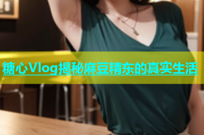 糖心Vlog揭秘麻豆精东的真实生活