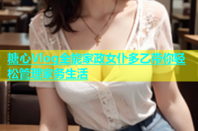 糖心Vlog全能家政女仆多乙带你轻松管理家务生活