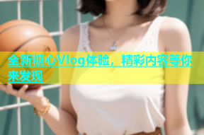 全新糖心Vlog体验，精彩内容等你来发现