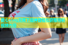 糖心vlog灵犀下载神器轻松获取精彩视频内容