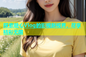 探索糖心Vlog的影视新视界，尽享精彩无限