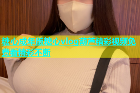 糖心成年版糖心vlog葫芦精彩视频免费看精彩不断