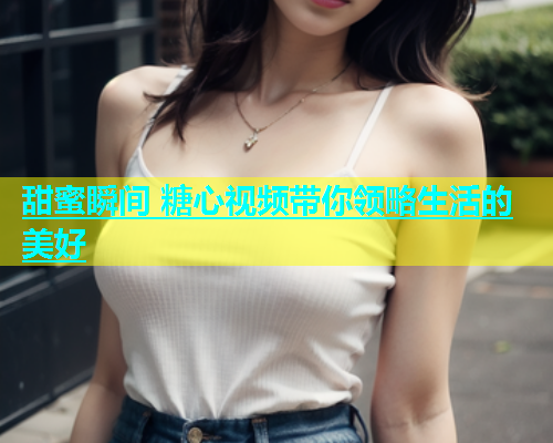 甜蜜瞬间 糖心视频带你领略生活的美好  第1张