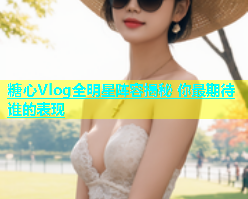 糖心Vlog全明星阵容揭秘 你最期待谁的表现  第1张