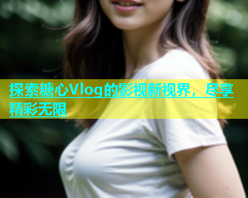 探索糖心Vlog的影视新视界，尽享精彩无限  第2张