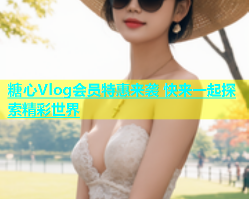 糖心Vlog会员特惠来袭 快来一起探索精彩世界  第1张