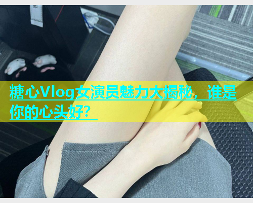 糖心Vlog女演员魅力大揭秘，谁是你的心头好？  第1张