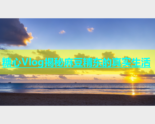 糖心Vlog揭秘麻豆精东的真实生活  第2张