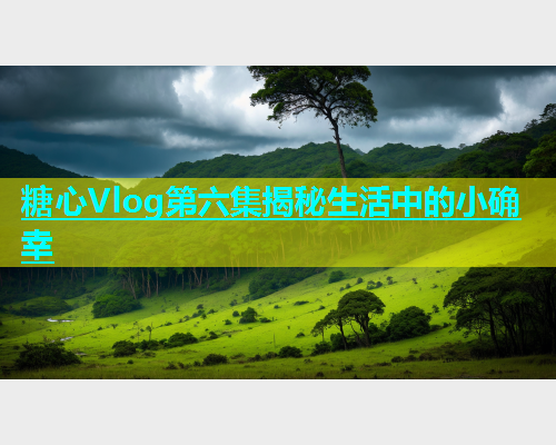 糖心Vlog第六集揭秘生活中的小确幸  第1张