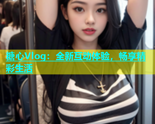 糖心Vlog：全新互动体验，畅享精彩生活  第2张