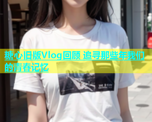 糖心旧版Vlog回顾 追寻那些年我们的青春记忆  第1张