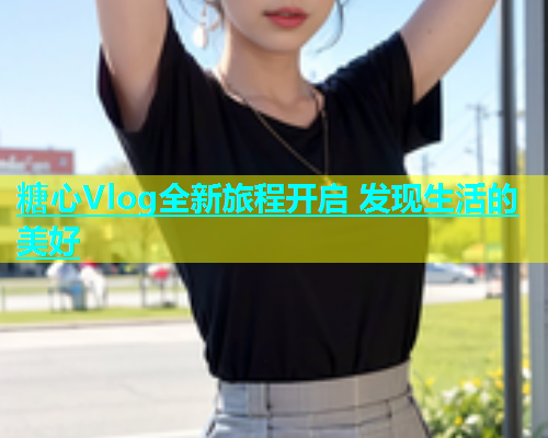 糖心Vlog全新旅程开启 发现生活的美好  第2张