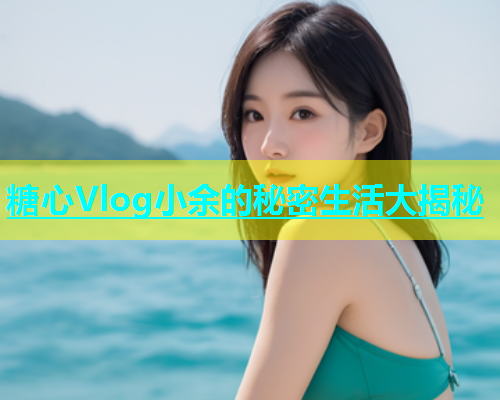 糖心Vlog小余的秘密生活大揭秘  第1张