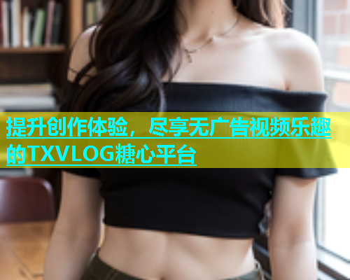 提升创作体验，尽享无广告视频乐趣的TXVLOG糖心平台  第1张