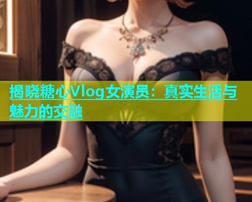 揭晓糖心Vlog女演员：真实生活与魅力的交融  第1张