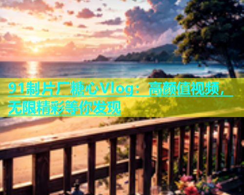 91制片厂糖心Vlog：高颜值视频，无限精彩等你发现  第1张