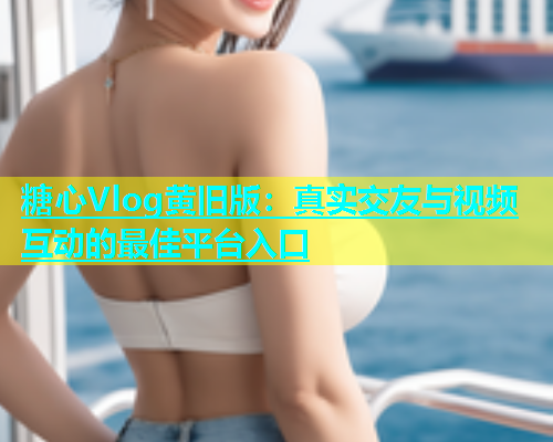 糖心Vlog黄旧版：真实交友与视频互动的最佳平台入口  第1张