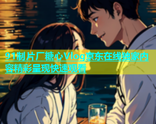 91制片厂糖心Vlog京东在线独家内容精彩呈现快速观看 第1张 91制片厂糖心Vlog京东在线独家内容精彩呈现快速观看 第1张