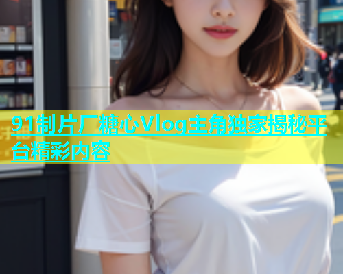 91制片厂糖心Vlog主角独家揭秘平台精彩内容  第1张