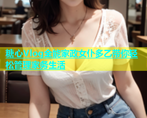 糖心Vlog全能家政女仆多乙带你轻松管理家务生活  第1张