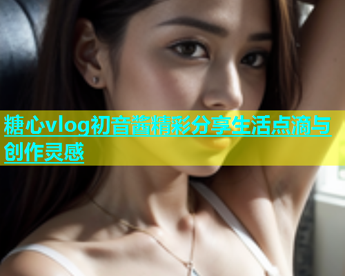 糖心vlog初音酱精彩分享生活点滴与创作灵感  第1张