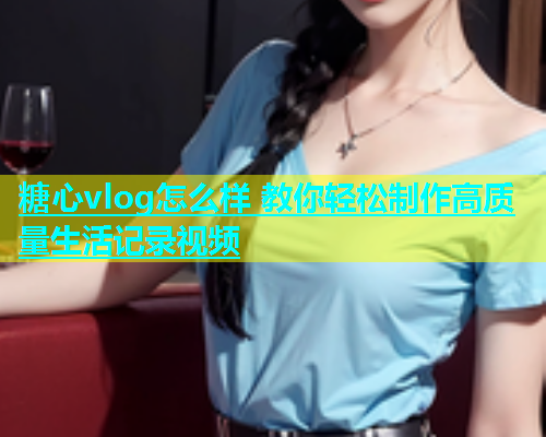 糖心vlog怎么样 教你轻松制作高质量生活记录视频  第1张