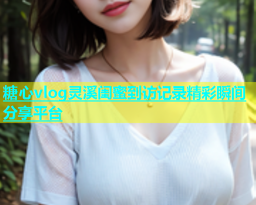 糖心vlog灵溪闺蜜到访记录精彩瞬间分享平台  第2张