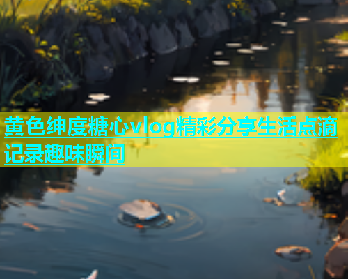 黄色绅度糖心vlog精彩分享生活点滴记录趣味瞬间  第2张